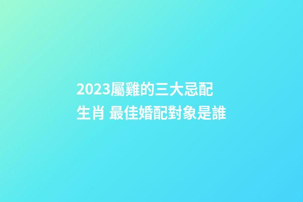 2023屬雞的三大忌配生肖 最佳婚配對象是誰
